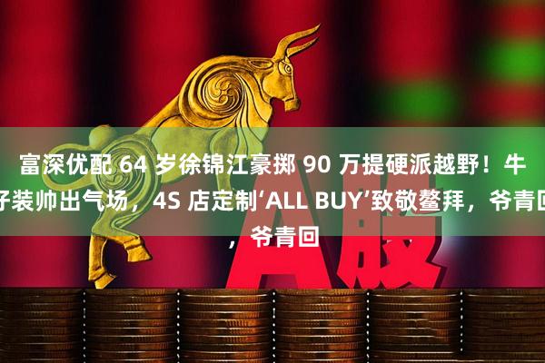 富深优配 64 岁徐锦江豪掷 90 万提硬派越野!牛仔装帅出气场,4S 店定制‘ALL BUY’致敬鳌拜,爷青回