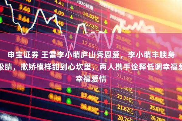 申宝证券 王雷李小萌庐山秀恩爱,李小萌丰腴身材吸睛,撒娇模样甜到心坎里,两人携手诠释低调幸福爱情