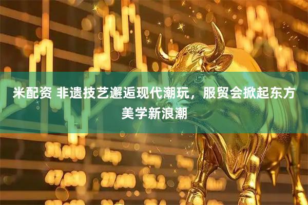 米配资 非遗技艺邂逅现代潮玩,服贸会掀起东方美学新浪潮