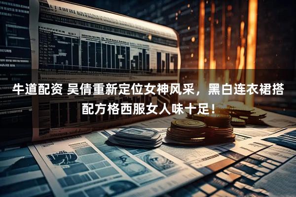 牛道配资 吴倩重新定位女神风采,黑白连衣裙搭配方格西服女人味十足!