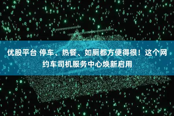 优股平台 停车、热餐、如厕都方便得很!这个网约车司机服务中心焕新启用