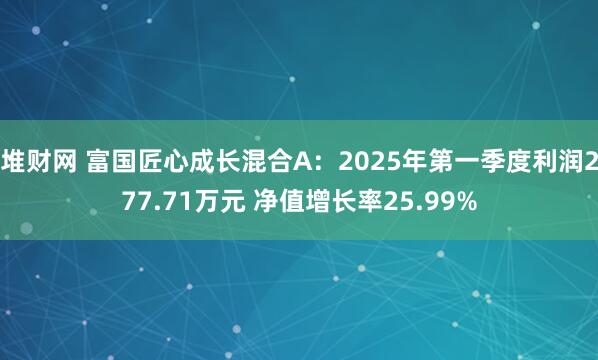 堆财网 富国匠心成长混合A:2025年第一季度利润277.71万元 净值增长率25.99%