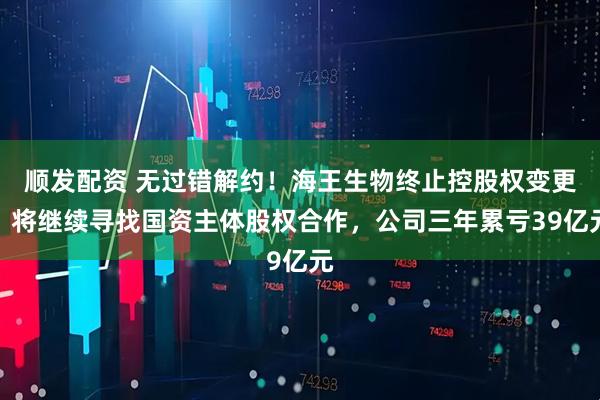 顺发配资 无过错解约!海王生物终止控股权变更,将继续寻找国资主体股权合作,公司三年累亏39亿元