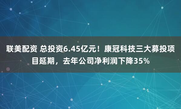 联美配资 总投资6.45亿元!康冠科技三大募投项目延期,去年公司净利润下降35%