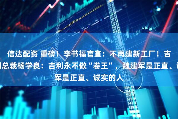 信达配资 重磅!李书福官宣:不再建新工厂!吉利高级副总裁杨学良:吉利永不做“卷王”,魏建军是正直、诚实的人
