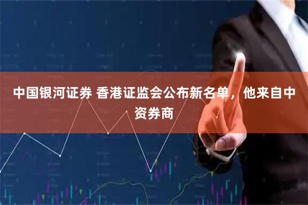 中国银河证券 香港证监会公布新名单,他来自中资券商