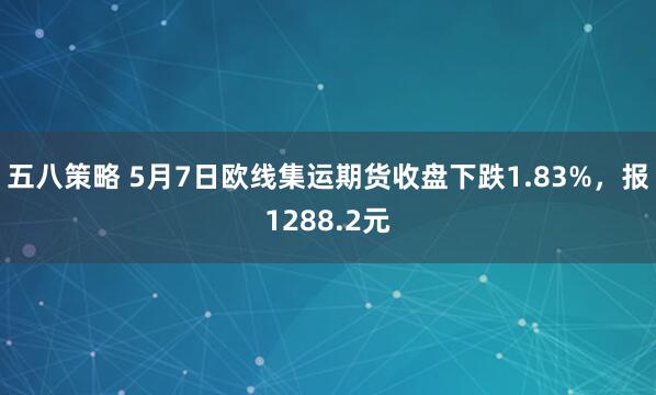 五八策略 5月7日欧线集运期货收盘下跌1.83%,报1288.2元
