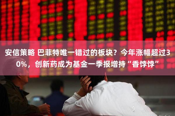 安信策略 巴菲特唯一错过的板块?今年涨幅超过30%,创新药成为基金一季报增持“香饽饽”