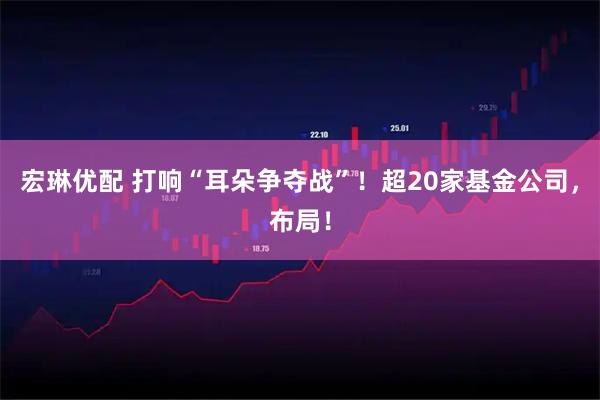 宏琳优配 打响“耳朵争夺战”!超20家基金公司,布局!